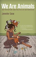 We Are Animals: Essays on the Nature and Politics of Motherhood