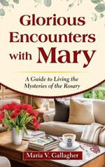 Glorious Encounters with Mary: A Guide to Living the Mysteries of the Rosary