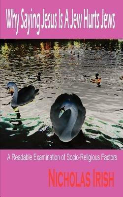 Why Saying Jesus Is A Jew Hurts Jews: A Readable Examination of Socio-Religious Factors - Nicholas Irish - cover