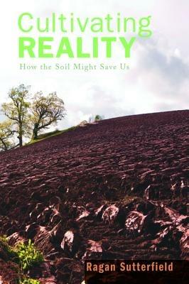 Cultivating Reality: How the Soil Might Save Us - Ragan Sutterfield - cover