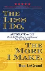 The Less I Do, The More I Make: Automate or Die: How to Get More Done in Less Time and Take Your Life Back