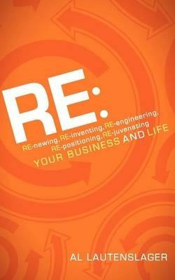 RE:: RE-newing, RE-inventing, RE-engineering, RE-positioning, RE-juvenating your Business and Life - Al Lautenslager - cover
