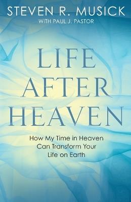 Life After Heaven: How My Time in Heaven Can Transform your Life on Earth - Steven R Musick - cover