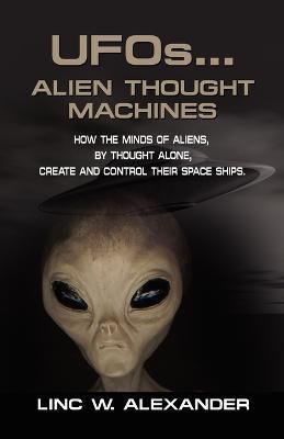 UFOs...ALIEN THOUGHT MACHINES: How the Minds of Aliens, By Thought Alone, Create and Control Their Spaceships - Linc W. Alexander - cover