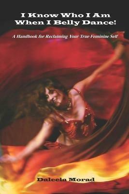 I KNOW WHO I AM WHEN I BELLY DANCE! A Handbook for Reclaiming Your True Feminine Self - Deleela Morad MA - cover