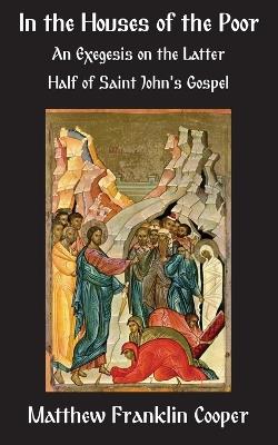 In the Houses of the Poor: An Exegesis on the Latter Half of Saint John's Gospel - Matthew Franklin Cooper - cover