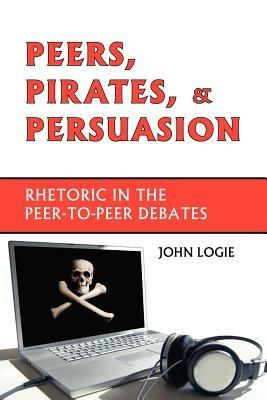 Peers, Pirates, and Persuasion: Rhetoric in the Peer-To-Peer Debates - John Logie - cover