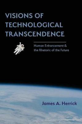 Visions of Technological Transcendence: Human Enhancement and the Rhetoric of the Future - James A Herrick - cover