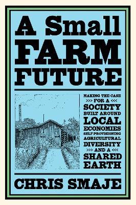 A Small Farm Future: Making the Case for a Society Built Around Local Economies, Self-Provisioning, Agricultural Diversity and a Shared Earth - Chris Smaje - cover