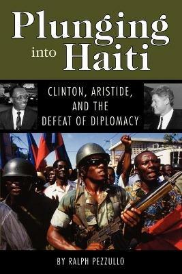 Plunging into Haiti: Clinton, Aristide, and the Defeat of Diplomacy - Ralph Pezzullo - cover