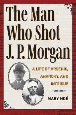The Man Who Shot J. P. Morgan: A Life of Arsenic, Anarchy, and Intrigue - Mary Noé - cover