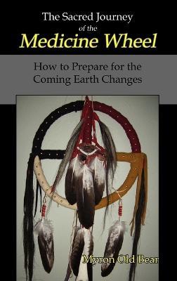 The Sacred Journey of the Medicine Wheel: How to Prepare for the Coming Earth Changes - Myron Old Bear - cover
