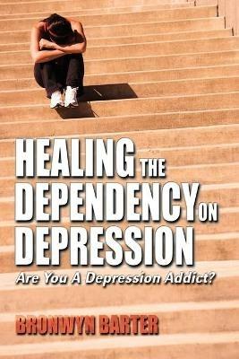 Healing the Dependency on Depression: Are You A Depression Addict? - Bronwyn Barter - cover