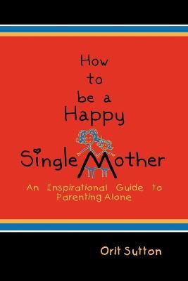 How to Be a Happy Single Mother: An Inspirational Guide to Parenting Alone - Orit Sutton - cover