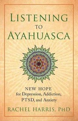 Listening to Ayahuasca: New Hope for Depression, Addiction, PTSD, and Anxiety - Rachel Harris - cover