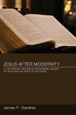 Jesus After Modernity: a Twenty-first-century Critique of Our Modern Concept of Truth and the Truth of the Gospel - James P Danaher - cover