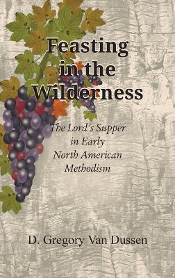 Feasting in the Wilderness: The Lord's Supper in Early North American Methodism - D Gregory Van Dussen - cover