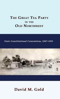 The Great Tea Party in the Old Northwest: State Constitutional Conventions, 1847-1851 - David M Gold - cover