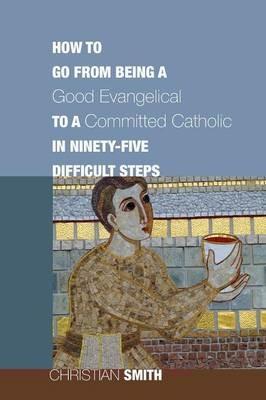 How to Go from Being a Good Evangelical to a Committed Catholic in Ninety-Five Difficult Steps - Christian Smith - cover