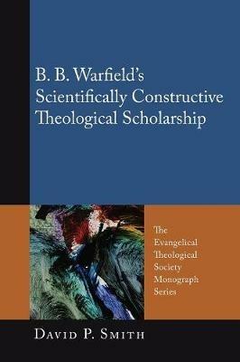 B. B. Warfield's Scientifically Constructive Theological Scholarship - David P Smith - cover