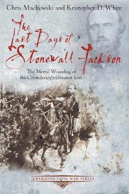 The Last Days of Stonewall Jackson: The Mortal Wounding of the Confederacy’s Greatest Icon - Chris Mackowski,Kristopher D. White - cover