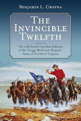 The Invincible Twelfth: The 12th South Carolina Infantry of the Gregg-McGowan Brigade, Army of Northern Virginia - Benjamin L Cwayna - cover