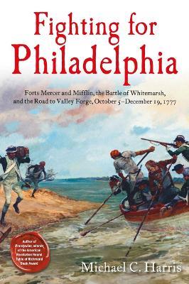Fighting for Philadelphia: Forts Mercer and Mifflin, the Battle of Whitemarsh, and the Road to Valley Forge, October 5-December 19, 1777 - Michael C Harris - cover