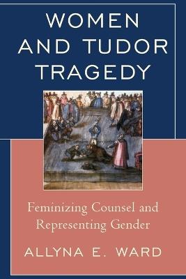 Women and Tudor Tragedy: Feminizing Counsel and Representing Gender - Allyna E. Ward - cover
