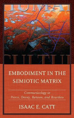 Embodiment in the Semiotic Matrix: Communicology in Peirce, Dewey, Bateson, and Bourdieu - Isaac E. Catt - cover