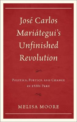José Carlos Mariátegui’s Unfinished Revolution: Politics, Poetics, and Change in 1920s Peru - Melisa Moore - cover