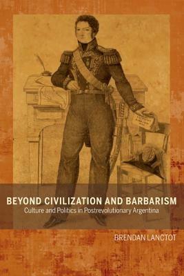 Beyond Civilization and Barbarism: Culture and Politics in Postrevolutionary Argentina - Brendan Lanctot - cover