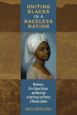 Uniting Blacks in a Raceless Nation: Blackness, Afro-Cuban Culture, and Mestizaje in the Prose and Poetry of Nicolas Guillen - Miguel Arnedo-Gomez - cover