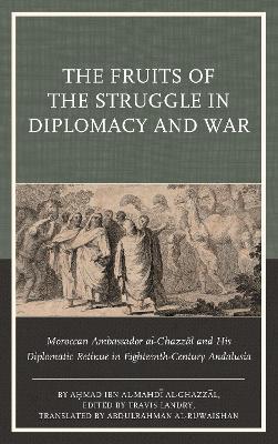 The Fruits of the Struggle in Diplomacy and War: Moroccan Ambassador al-Ghazzal and His Diplomatic Retinue in Eighteenth-Century Andalusia - Ahmad ibn al-Mahdi al-Ghazzal - cover