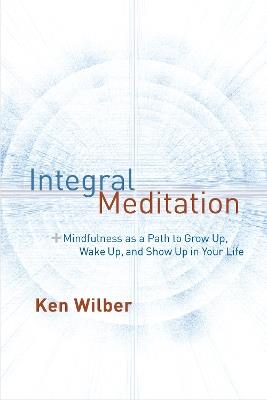 Integral Meditation: Mindfulness as a Way to Grow Up, Wake Up, and Show Up in Your Life - Ken Wilber - cover