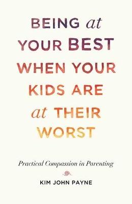 Being at Your Best When Your Kids Are at Their Worst: Practical Compassion in Parenting - Kim John Payne - cover