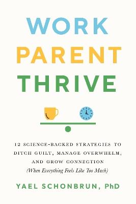 Work, Parent, Thrive: 12 Science-Backed Strategies to Ditch Guilt, Manage Overwhelm, and Grow Connection (When Everything Feels Like Too Much) - Yael Schonbrun - cover