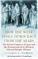 How the West Stole Democracy from the Arabs: The Syrian Congress of 1920 and the Destruction of its Liberal-Islamic Alliance - Elizabeth F. Thompson - cover