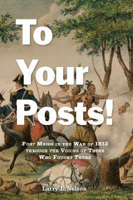 To Your Posts!: Fort Meigs in the War of 1812 through the Voices of Those Who Fought There - Larry L. Nelson - cover