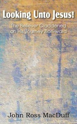 Looking Unto Jesus! the Believer Gladdened on His Journey Zion-Ward - John Macduff - cover