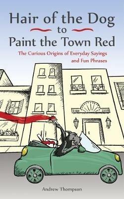 Hair of the Dog to Paint the Town Red: The Curious Origins of Everyday Sayings and Fun Phrases - Andrew Thompson - cover
