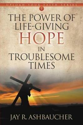 The Power of Life-Giving Hope in Troublesome Times - Jay R Ashbaucher - cover