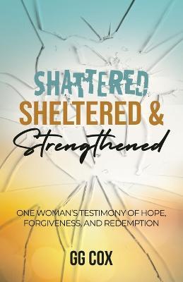 Shattered, Sheltered & Strengthened: One Woman's Testimony Of Hope, Forgiveness, And Redemption - Gg Cox - cover