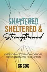 Shattered, Sheltered & Strengthened: One Woman's Testimony Of Hope, Forgiveness, And Redemption