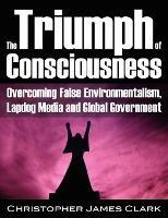 Triumph of Consciousness: Overcoming False Environmentalism, Lapdog Media & Global Government - Christopher James Clark - cover