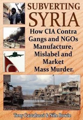 Subverting Syria: How CIA Contra Gangs & NGO's Manufacture, Mislabel & Market Mass Murder - Tony Cartalucci,Nile Bowie - cover