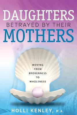 Daughters Betrayed by Their Mothers: Moving from Brokenness to Wholeness - Holli Kenley - cover