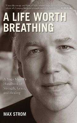 A Life Worth Breathing: A Yoga Master's Handbook of Strength, Grace, and Healing - Max Strom - cover