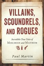 Villains, Scoundrels, and Rogues: Incredible True Tales of Mischief and Mayhem