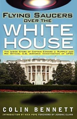 Flying Saucers Over the White House: The Inside Story of Captain Edward J. Ruppelt and His Official U.S. Airforce Investigation of UFOs - Colin Bennett - cover