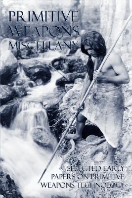 Primitive Weapons Miscellany: Selected Early Papers on Primitive Weapons Technology - Frank G Speck,Philip Ainsworth Means,Otis T Mason - cover